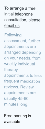 To arrange a free initial telephone consultation, please email us  Following assessment, further appointments are arranged depending on your needs, from weekly individual therapy appointments to less frequent medication reviews. Review appointments are usually 45-60 minutes long.  Free parking is available