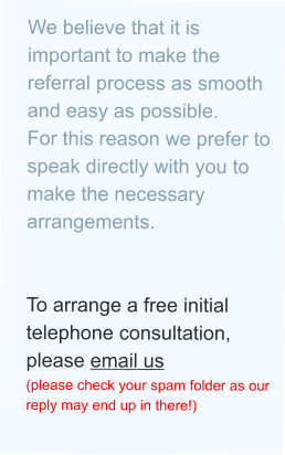 We believe that it is important to make the referral process as smooth and easy as possible. For this reason we prefer to speak directly with you to make the necessary arrangements.   To arrange a free initial telephone consultation, please email us (please check your spam folder as our reply may end up in there!)