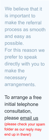 We believe that it is important to make the referral process as smooth and easy as possible. For this reason we prefer to speak directly with you to make the necessary arrangements.  To arrange a free initial telephone consultation, please email us (please check your spam folder as our reply may end up in there!)